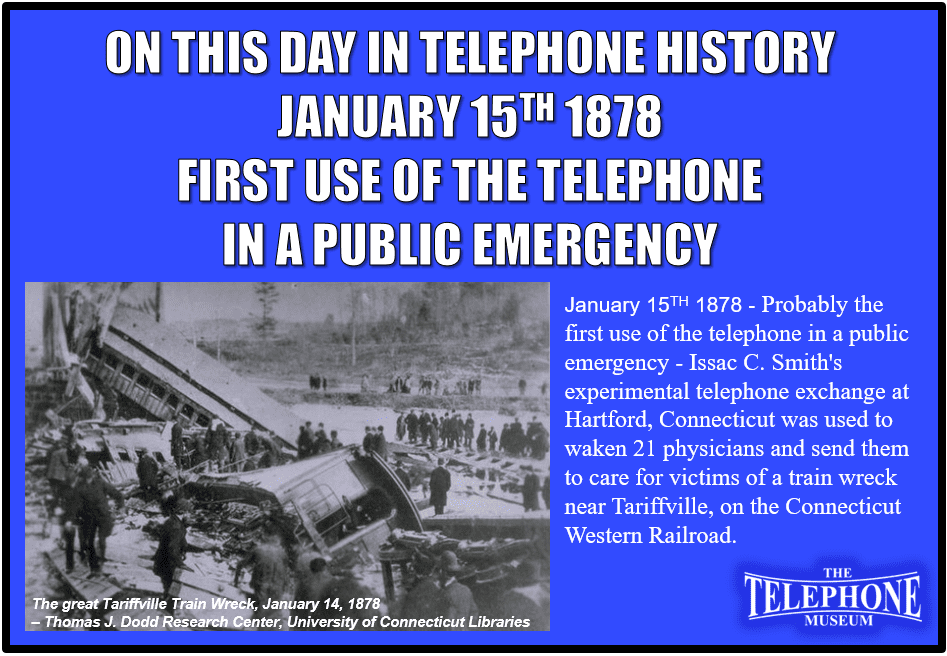 On This Day In Telephone History January 15TH 1878 - Probably the first use of the telephone in a public emergency - Issac C. Smith's experimental telephone exchange at Hartford, Connecticut was used to waken 21 physicians and send them to care for victims of a train wreck near Tariffville, on the Connecticut Western Railroad.