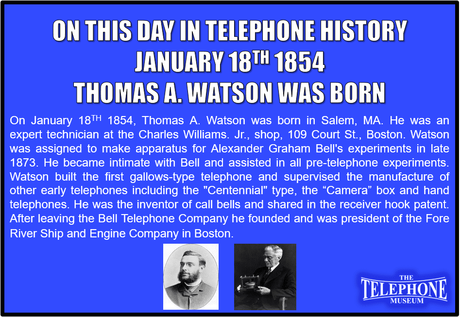 On This Day In Telephone History January 18TH 1854, Thomas A. Watson was born in Salem, MA. He was an expert technician at the Charles Williams. Jr., shop, 109 Court St., Boston. Watson was assigned to make apparatus for Alexander Graham Bell's experiments in late 1873. He became intimate with Bell and assisted in all pre-telephone experiments. Watson built the first gallows-type telephone and supervised the manufacture of other early telephones including the "Centennial" type, the “Camera” box and hand telephones. He was the inventor of call bells and shared in the receiver hook patent. After leaving the Bell Telephone Company he founded and was president of the Fore River Ship and Engine Company in Boston.