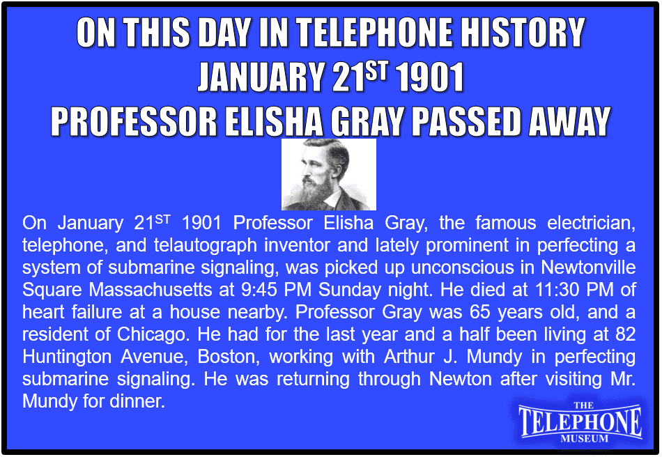 On This Day in Telephone History January 21ST 1901 Professor Elisha Gray, the famous electrician, telephone and telautograph inventor and lately prominent in perfecting a system of submarine signaling, was picked up unconscious in Newtonville Square Massachusetts at 9:45 PM Sunday night. He died at 11:30 PM of heart failure at a house nearby. Professor Gray was 65 years old, and a resident of Chicago. He had for the last year and a half been living at 82 Huntington Avenue, Boston, working with Arthur J. Mundy in perfecting submarine signaling. He was returning through Newton after visiting Mr. Mundy for dinner.