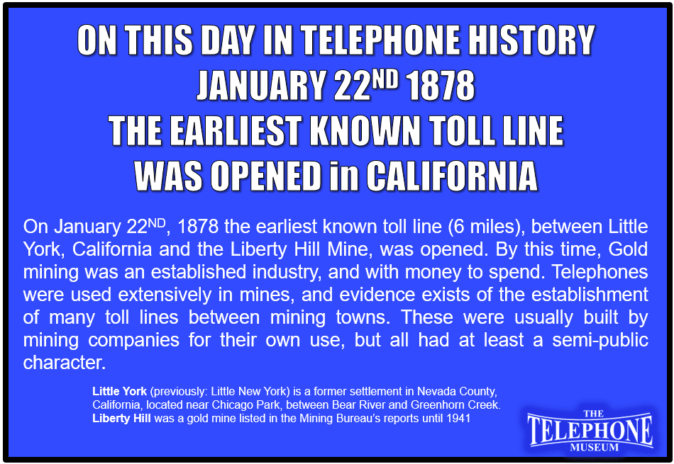 On This Day in Telephone History January 22ND, 1878 the earliest known toll line (6 miles), between Little York, California and the Liberty Hill Mine, was opened. By this time, Gold mining was an established industry, and with money to spend. Telephones were used extensively in mines, and evidence exists of the establishment of many toll lines between mining towns. These were usually built by mining companies for their own use, but all had at least a semi-public character.