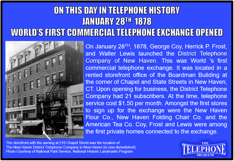 On This Day In Telephone History January 28TH, 1878, George Coy, Herrick P. Frost, and Walter Lewis launched the District Telephone Company of New Haven. This was World 's first commercial telephone exchange. It was located in a rented storefront office of the Boardman Building at the corner of Chapel and State Streets in New Haven, CT. Upon opening for business, the District Telephone Company had 21 subscribers. At the time, telephone service cost $1.50 per month. Amongst the first stores to sign up for the exchange were the New Haven Flour Co., New Haven Folding Chair Co. and the American Tea Co. Coy, Frost and Lewis were among the first private homes connected to the exchange.