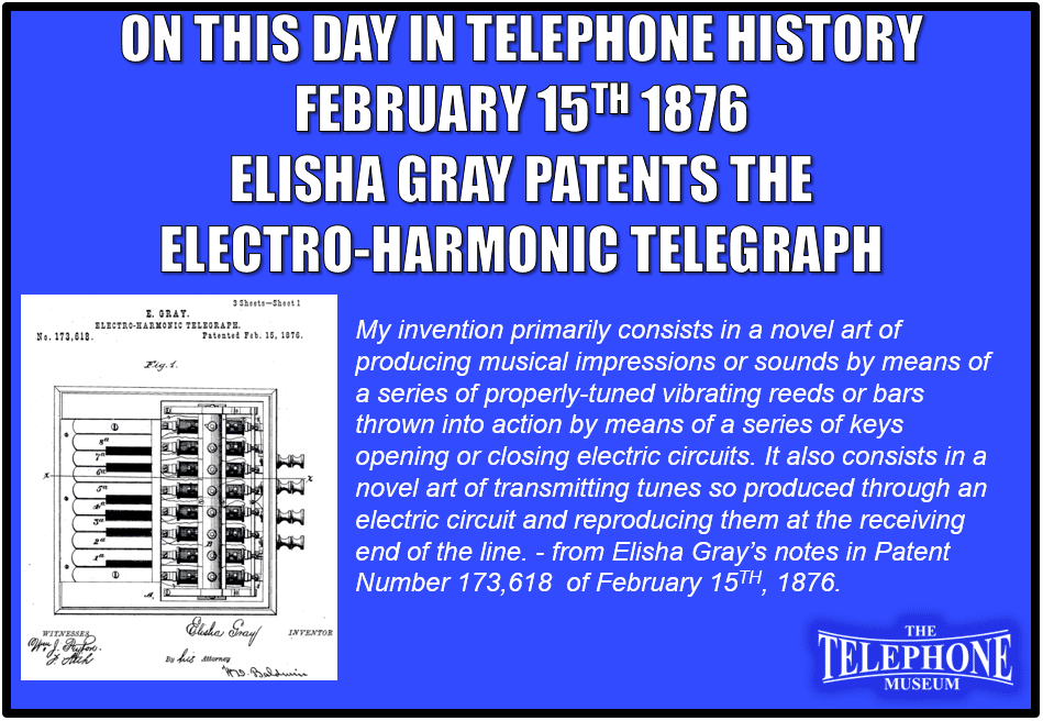 On This Day in Telephone History, February 15TH 1876, Elisha Gray patents the electro-harmonic telegraph. My invention primarily consists in a novel art of producing musical impressions or sounds by means of a series of properly-tuned vibrating reeds or bars thrown into action by means of a series of keys opening or closing electric circuits. It also consists in a novel art of transmitting tunes so produced through an electric circuit and reproducing them at the receiving end of the line. - from Elisha Gray’s notes in Patent Number 173,618  of February 15TH, 1876.
