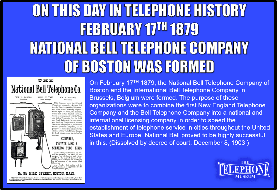 On This Day in Telephone History, February 17TH 1879, the National Bell Telephone Company was formed. The National Bell Telephone Company of Boston and the International Bell Telephone Company in Brussels, Belgium were formed. The purpose of these organizations were to combine the first New England Telephone Company and the Bell Telephone Company into a national and international licensing company in order to speed the establishment of telephone service in cities throughout the United States and Europe. National Bell proved to be highly successful in this. (Dissolved by decree of court, December 8, 1903.)