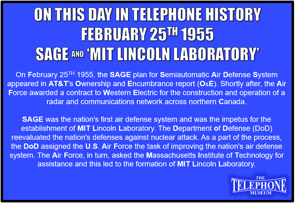 On This Day in Telephone History February 25TH 1955 the SAGE plan for Semiautomatic Air Defense System appeared in AT&T’S Ownership and Encumbrance Report (O&E). Shortly after, the Air Force awarded a contract to Western Electric for the construction and operation of a radar and communications network across northern Canada. SAGE was the nation's first air defense system and was the impetus for the establishment of MIT Lincoln Laboratory. The Department of Defense (DoD) reevaluated the nation's defenses against nuclear attack. As a part of the process, the DoD assigned the U.S. Air Force the task of improving the nation's air defense system. The Air Force, in turn, asked the Massachusetts Institute of Technology for assistance and this led to the formation of MIT Lincoln Laboratory.