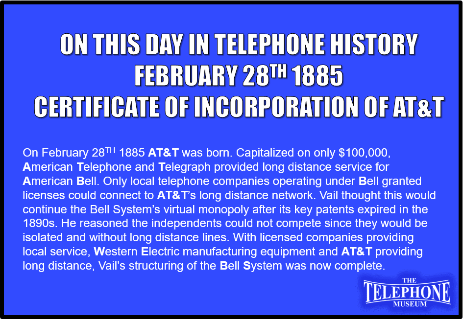 On February 28TH 1885 AT&T was born. Capitalized on only $100,000, American Telephone and Telegraph provided long distance service for American Bell. Only local telephone companies operating under Bell granted licenses could connect to AT&T’s long distance network. Vail thought this would continue the Bell System’s virtual monopoly after its key patents expired in the 1890s. He reasoned the independents could not compete since they would be isolated and without long distance lines. With licensed companies providing local service, Western Electric manufacturing equipment and AT&T providing long distance, Vail’s structuring of the Bell System was now complete.