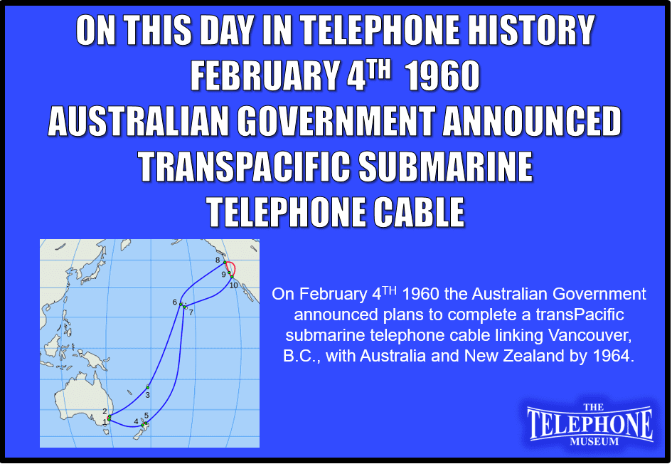 On This Day in Telephone History February 4TH 1960 Australian Government announced plans to complete a transPacific submarine telephone cable linking Vancouver, B.C., with Australia and New Zealand by 1964.