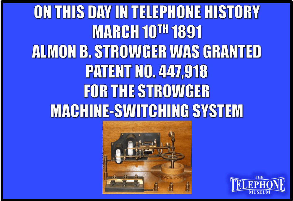On This Day in Telephone History March 10TH 1891 Almon B. Strowger was granted Patent No. 447,918 for the Strowger Machine-Switching System