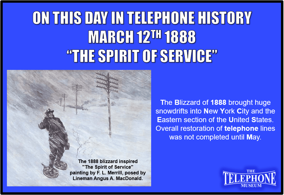On This Day in Telephone History March 12TH 1888, the “Spirit of Service" painting inspired. The blizzard of 1888 brought huge snowdrifts into New York City and the eastern section of the United States. Overall restoration of telephone lines was not completed until May. The blizzard inspired "The Spirit of Service" painting by F. L. Merrill, posed by Lineman Angus A. MacDonald.