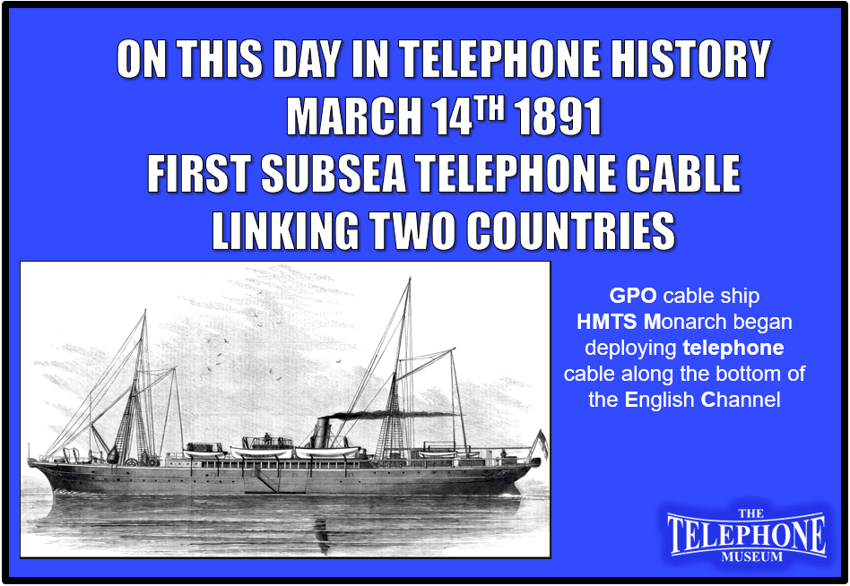 On This Day in Telephone History March 14TH 1891 First subsea telephone cable linking two countries. GPO cable ship HMTS Monarch began deploying telephone cable along the bottom of the English channel.