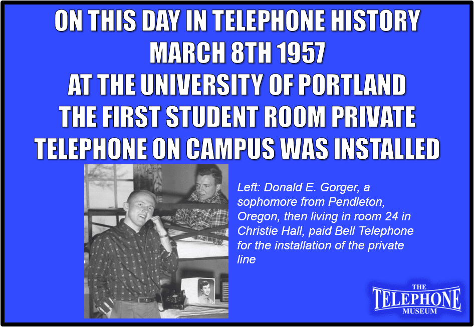 On This Day in Telephone History March 8TH 1957 at the University of Portland the first student room private telephone on campus was installed. Donald E. Gorger, a sophomore from Pendleton, Oregon, then living in room 24 in Christie Hall, paid Bell Telephone for the installation of the private line