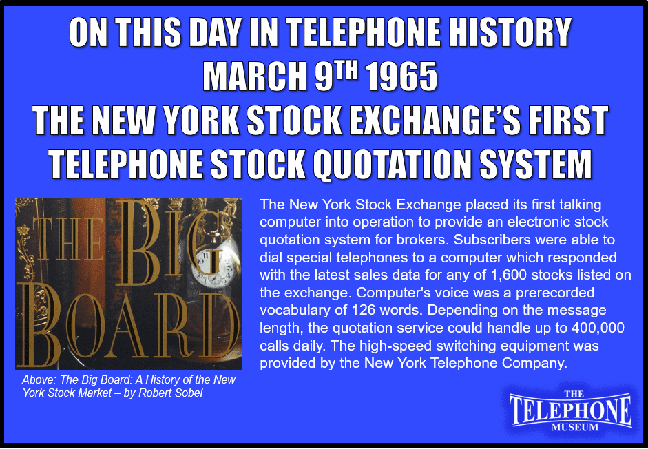 On This Day in Telephone History March 9TH 1965 - The New York Stock Exchange placed its first talking computer into operation to provide an electronic stock quotation system for brokers. Subscribers were able to dial special telephones to a computer which responded with the latest sales data for any of 1,600 stocks listed on the exchange. Computer's voice was a prerecorded vocabulary of 126 words. Depending on the message length, the quotation service could handle up to 400,000 calls daily. The high-speed switching equipment was provided by the New York Telephone Company.
