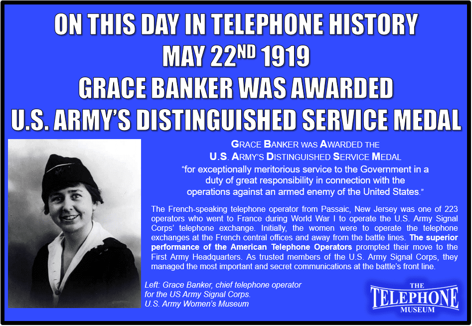 On This Day in Telephone History May 22ND 1919, Grace Banker was awarded the U.S. Army’s Distinguished Service Medal for “exceptionally meritorious service to the Government in a duty of great responsibility in connection with the operations against an armed enemy of the United States.” Banker was a French-speaking telephone operator from Passaic, New Jersey. She was one of 223 operators hired by the U.S. Army to connect calls in France during World War I. Originally, these operators were only expected to connect routine calls at the biggest telephone offices, far from the fighting. However, their efficiency, speed, bravery under fire, and devotion to duty so impressed their army superiors that these women became a trusted part of the military machine. They eventually advanced to the “fighting lines,” connecting even the most important calls at the First Army Headquarters near the front. Far from being insignificant, these women went on to receive many commendations for their work.