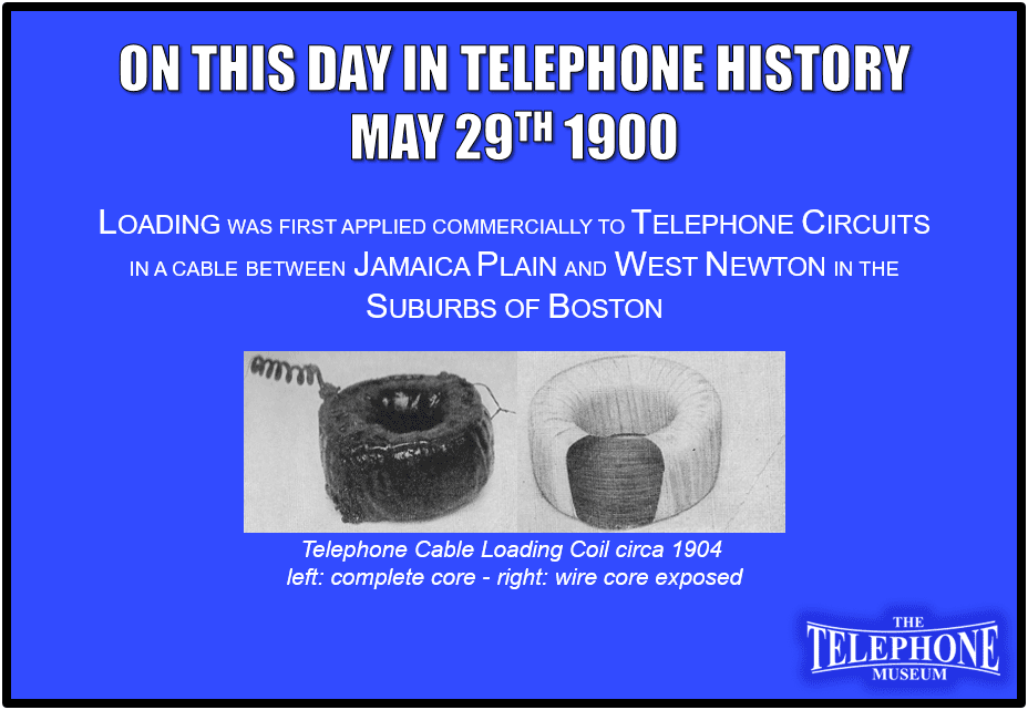 On This Day in Telephone History May 29TH 1900 Loading was first applied commercially to telephone circuits in a cable between Jamaica Plain and West Newton in the suburbs of Boston.
