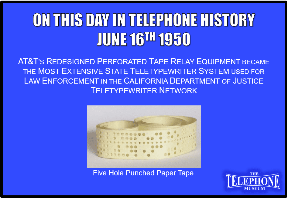 On This Day in Telephone History June 16TH 1950 AT&T’s redesigned perforated tape relay equipment became the most extensive state teletypewriter system used for law enforcement in the California Department of Justice teletypewriter network.