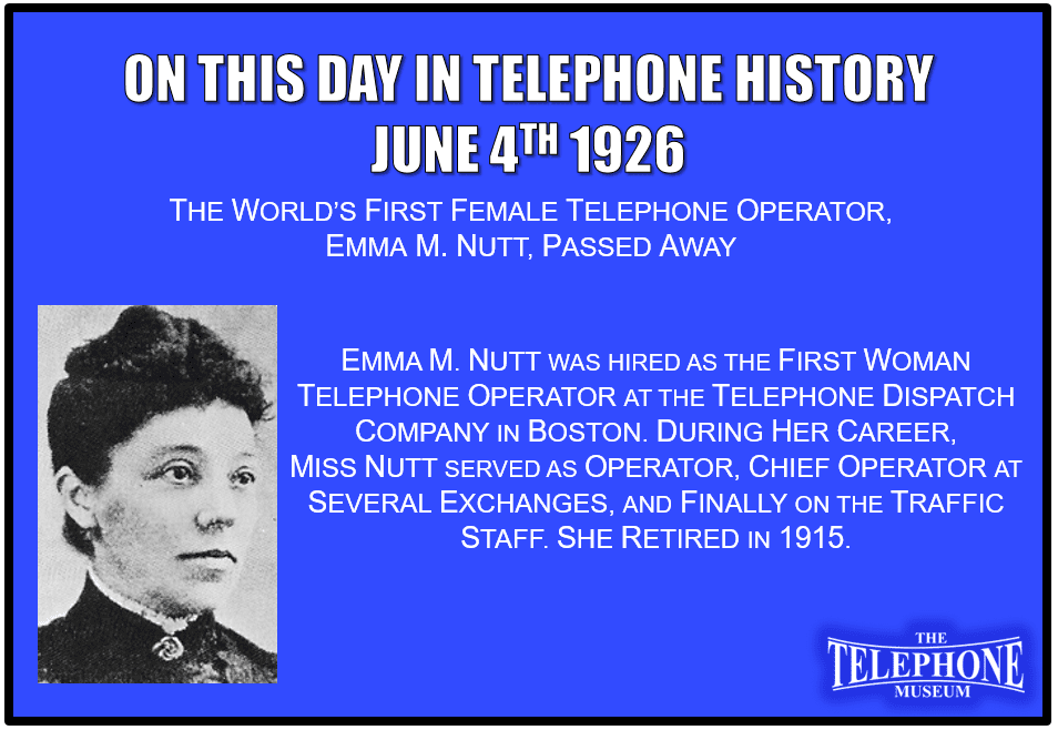 On This Day in Telephone History June 4TH 1926 Emma M. Nutt, The World’s First Female telephone operator, passed away. Emma M. Nutt was hired as the first woman telephone operator at the Telephone Dispatch Company in Boston. During her career, Miss Nutt served as operator, chief operator at several exchanges, and finally on the traffic staff. She retired in 1915.