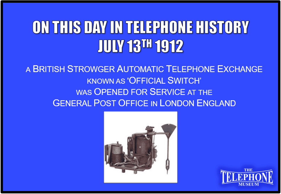 On This Day in Telephone History July 13TH 1912 a British Strowger Automatic Telephone Exchange, known as 'Official Switch’, was opened for service at the General Post Office in London England. Supplied and installed by the Automatic Telephone Manufacturing Company Ltd of Liverpool, it was a private branch exchange and had an initial 900 lines with a maximum capacity of 1,500 lines.