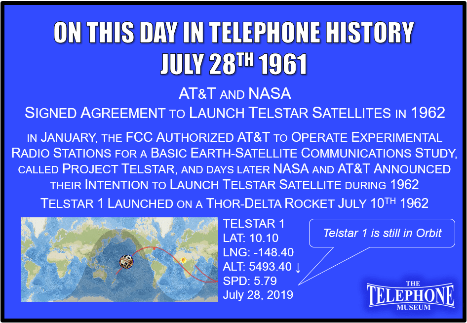On This Day in Telephone History July 28TH 1961 AT&T and the National Aeronautics and Space Administration signed agreement to launch Telstar satellites in 1962. In January, the FCC authorized AT&T to operate experimental radio stations for basic earth-satellite communications study, called Project Telstar, followed by NASA and AT&T announcement of their intention to launch Telstar satellite during 1962. TELSTAR 1 was launched on top of a Thor-Delta rocket on July 10TH 1962.
