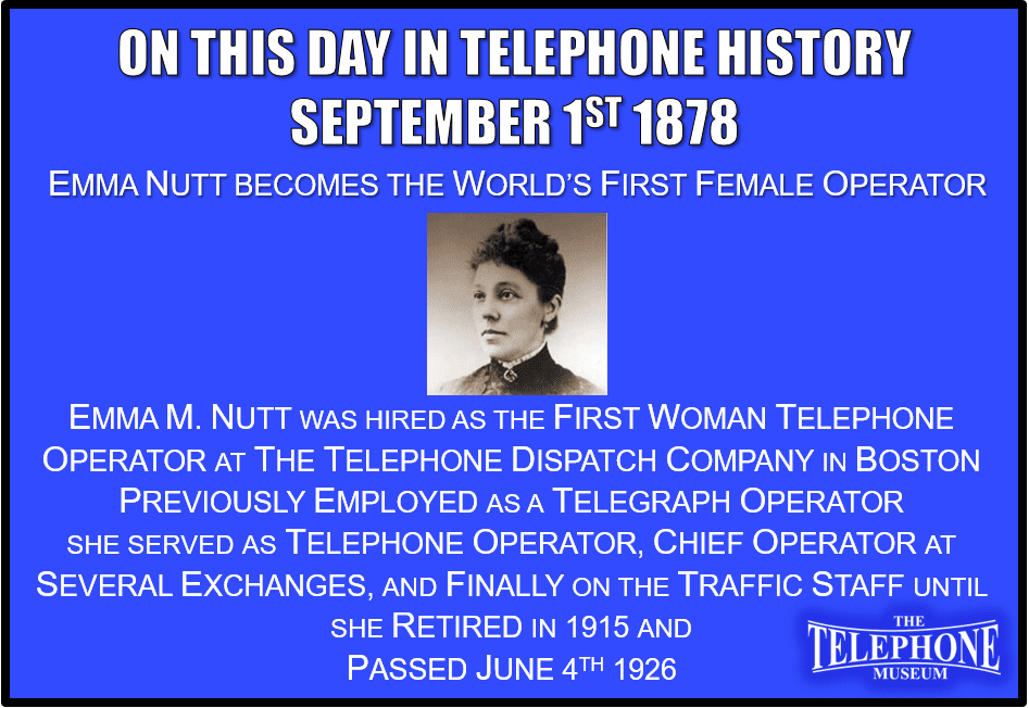 On This Day In Telephone History September 1ST 1878 Emma Nutt Becomes the World’s First Female Operator. Emma M. Nutt was hired as the first woman telephone operator a few hours ahead of her sister, Stella A. Nutt, at The Telephone Dispatch Company's exchange in Boston. Both had been employed as telegraph operators. Miss Emma Nutt served as operator, chief operator at several exchanges, and finally on the traffic staff until she retired in 1915, dying June 4, 1926. After working only a few years, Stella married William G. Evert and left the company employ.