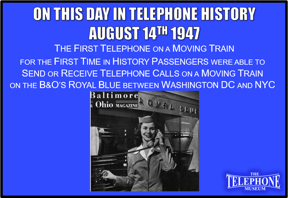 On This Day in Telephone History August 14TH 1947 For the first time in history, passengers were able send or receive telephone calls on a moving train, the B&O’s Royal Blue, between Washington DC and NYC.