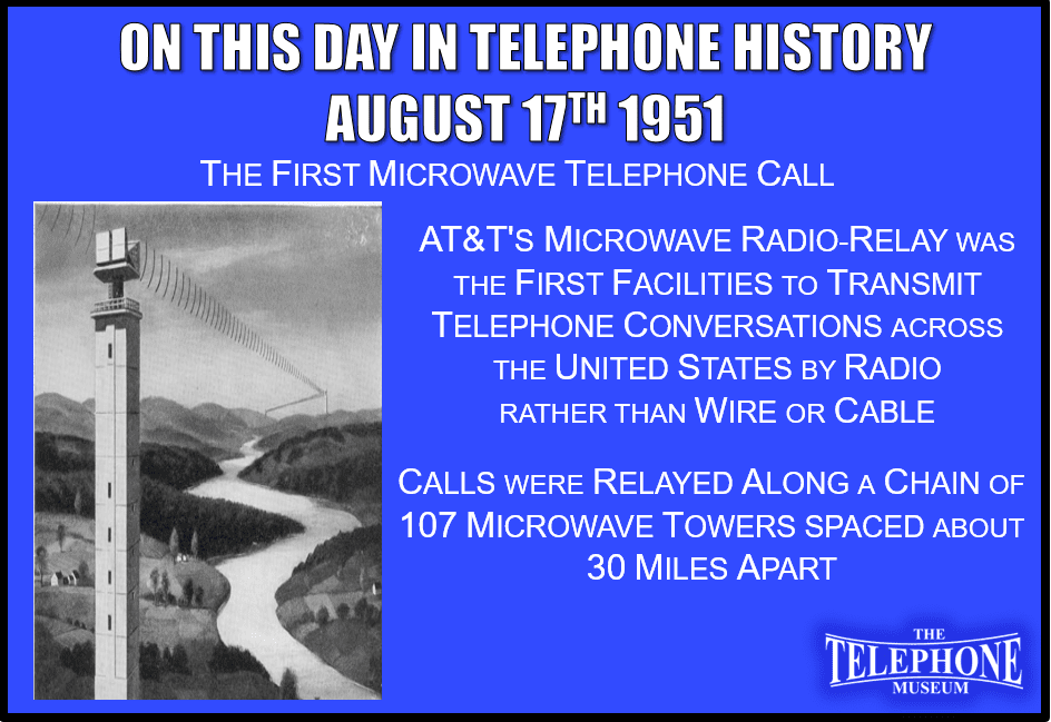 On This Day in Telephone History August 17TH 1951 The First Transcontinental Microwave Telephone Call. AT&T's microwave radio-relay was the first facilities to transmit telephone conversations across the United States by radio rather than wire or cable. Calls were relayed along a chain of 107 microwave towers, spaced about 30 miles apart.