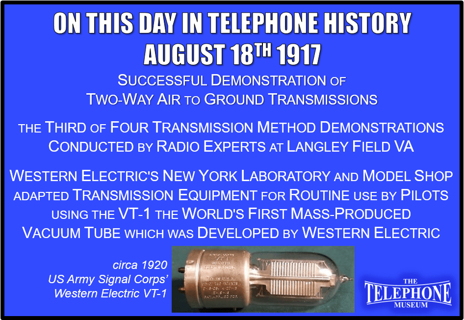 On This Day in Telephone History August 18TH 1917 Successful demonstration of two-way air to ground transmissions. This was the third of four demonstrations of various transmission methods which were conducted by radio experts. It took three months, working day and night in Western Electric's New York Laboratory and Model Shop, to adapt the equipment for routine use by pilots. The experiments involved the use of the world's first mass-produced Vacuum Tube (VT-1), which was developed by Western Electric.