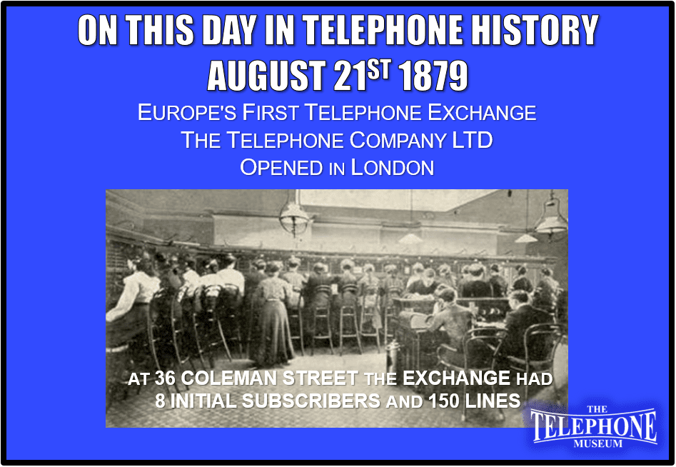 On This Day in Telephone History August 21st 1879 Europe's First Telephone Exchange, The Telephone Company Ltd, Opened in London. Located at 36 Coleman Street. The Telephone Company Ltd had a capacity for 150 lines and opened with about 8 subscribers.