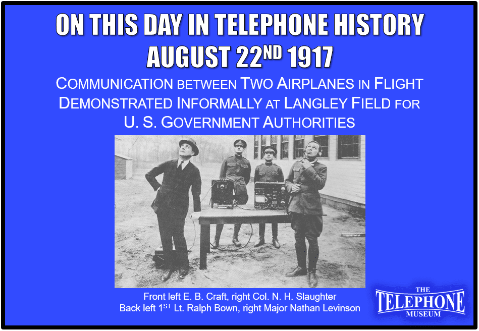 On This Day in Telephone History August 22ND 1917 Communication between two airplanes in flight was Demonstrated informally at Langley Field, Virginia for U. S. Government authorities.
