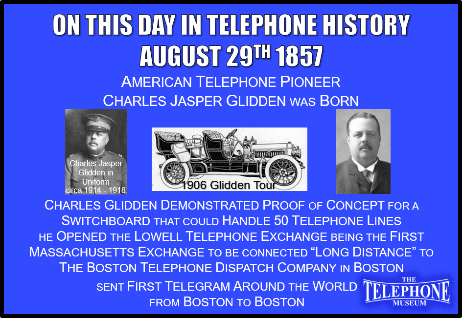 On This Day in Telephone History August 29TH 1857 American telephone pioneer Charles Jasper Glidden was born. Charles Glidden demonstrated proof of concept for a switchboard that could handle 50 telephone lines. He opened The Lowell Telephone Exchange which was the first Massachusetts exchange to be connected “long distance” to the Boston Telephone Dispatch Company in Boston, MA.