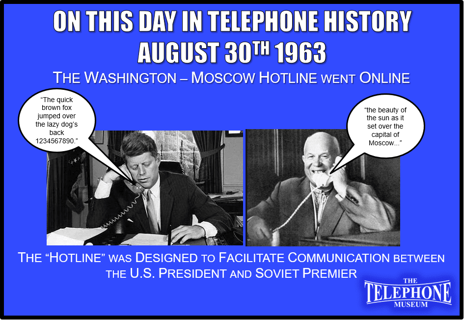 On This Day in Telephone History August 30TH 1963 the Washington-Moscow Hotline went Online. The “Hotline” was designed to facilitate communication between the US President and Soviet Premier.