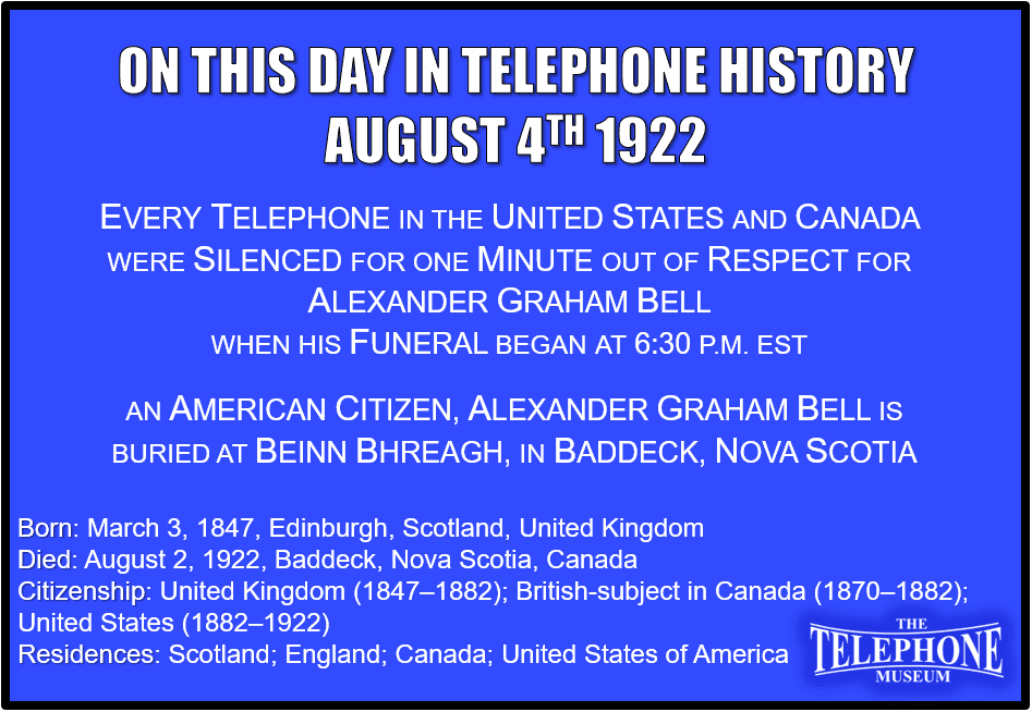On This Day in Telephone History August 4TH 1922 Every telephone exchange in the United States and Canada closed for a minute when Alexander Graham Bell’s funeral began at 6:30 p.m. Eastern Standard Time
