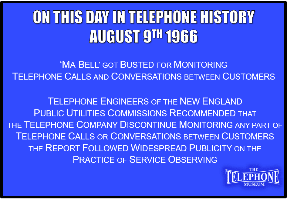 On This Day in Telephone History August 9TH 1966 ‘Ma Bell’ got busted for monitoring telephone calls and conversations between customers. Telephone engineers of the New England public utilities commissions recommended that the telephone company discontinue monitoring any part of telephone calls or conversations between customers. The report followed widespread publicity on the practice of service observing.