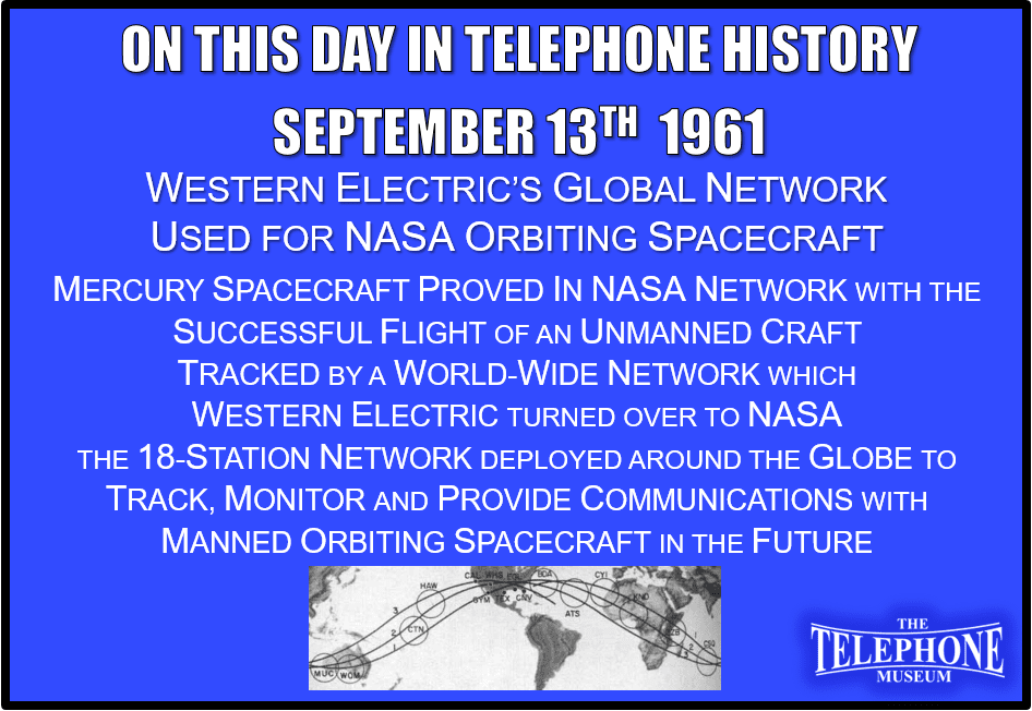 On This Day in Telephone History September 13TH 1961 Western Electric’s Global Network used for NASA Orbiting Spacecraft. Mercury spacecraft proved in NASA network with the successful flight of an unmanned Mercury craft, tracked by a world-wide network which Western Electric turned over to the National Aeronautics and Space Administration. The 18-station network was built around the globe to track, monitor and provide communications with manned orbiting spacecraft in the future.