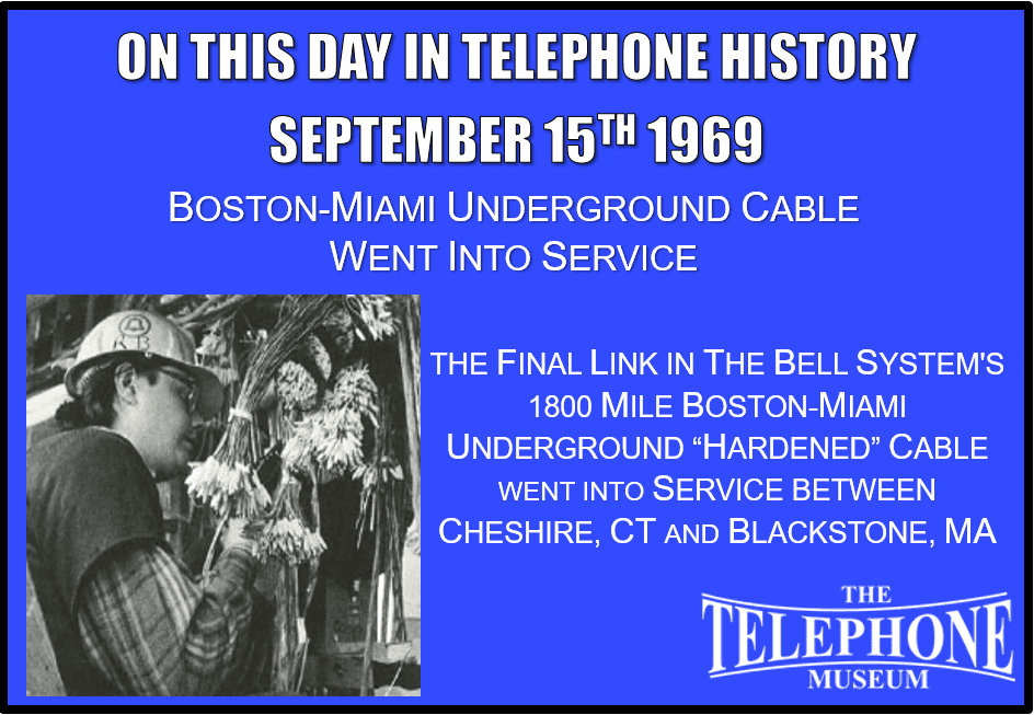 On This Day in Telephone History September 15TH 1969 Boston-Miami Underground Cable Went Into Service. The final link in the Bell System's 1800 mile Boston-Miami underground "hardened“ cable went into service between Cheshire, CT and Blackstone, MA. The hardened cable was an analog L4 carrier cable (coax) carrying general toll circuits as well as critical military communication circuits such as an AUTOVON 4-wire switch as part of the switching fabric of the critical global military communications network.