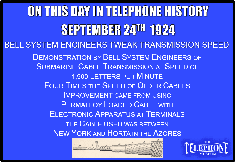 On This Day in Telephone History September 24TH 1924 - Demonstration by Bell System engineers of submarine cable transmission (telegraph) at speed of 1,900 letters per minute, about four times the speed of older cables. Improvement came from using permalloy loaded cable with electronic apparatus at terminals. The cable used was between New York and Horta, in the Azores.