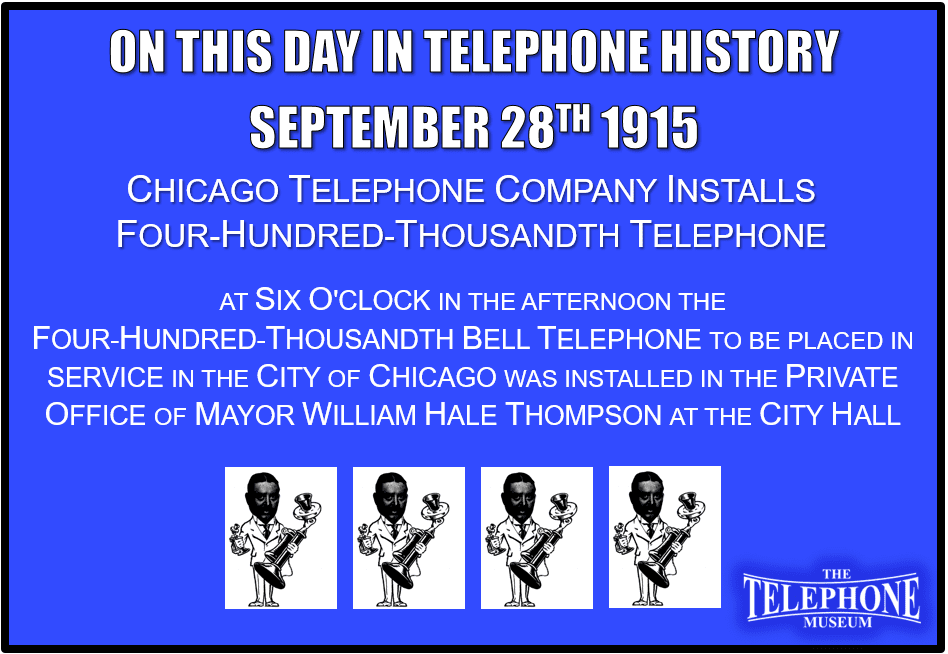 On This Day in Telephone History September 28TH 1915 Chicago Telephone Company Installs Four-hundred-thousandth Telephone. At six o'clock in the afternoon of September 28TH 1915, the four-hundred-thousandth Bell telephone to be placed in service in the city of Chicago was installed in the private Office Of Mayor William Hale Thompson at the city hall.