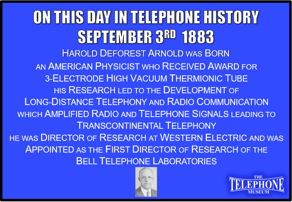 On This Day in Telephone History September 3RD 1883 Harold Deforest Arnold was Born. An American physicist, in 1928 received award for development of 3-electrode high vacuum thermionic tube. His research led to the development of long-distance telephony and radio communication. He worked at Western Electric on thermionic tubes, which amplified radio and telephone signals, leading to transcontinental telephony. He was director of research at Western Electric from 1917 to 1924, and in 1925 he was appointed the first director of research of the Bell Telephone Laboratories.