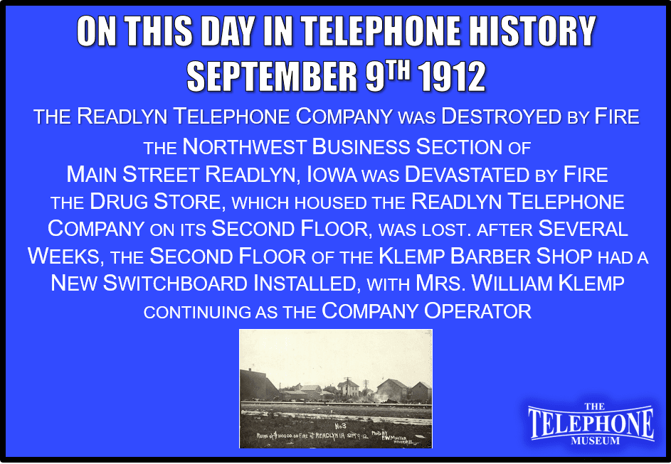 On This Day in Telephone History September 9TH, 1912 The Readlyn Telephone Company was Destroyed by Fire. The Northwest business section of Main Street Readlyn, Iowa was devastated by fire. The drug store, which housed the Readlyn telephone company on its second floor, was lost. After several weeks, the second floor of Klemp barber shop had a new switchboard installed, with Mrs. William Klemp continuing as the company operator.