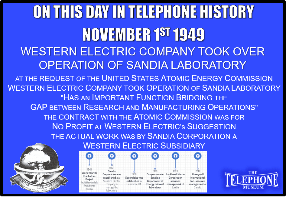 On This Day in Telephone History November 1ST 1949 Western Electric Company took over operation of Sandia Laboratory, near Albuquerque, New Mexico. Western Electric Company took over operation of Sandia Laboratory, near Albuquerque, New Mexico, at the request of the United States Atomic Energy Commission. Request came because this laboratory "has an important function bridging the gap between research and manufacturing operations," and Western - in addition to other functions - fulfills exactly this one for the Bell System. The contract with the Atomic Commission was effective through 1953 and, at Western's suggestion, provides for no profit. The actual work was handled by a Western subsidiary, Sandia Corporation.