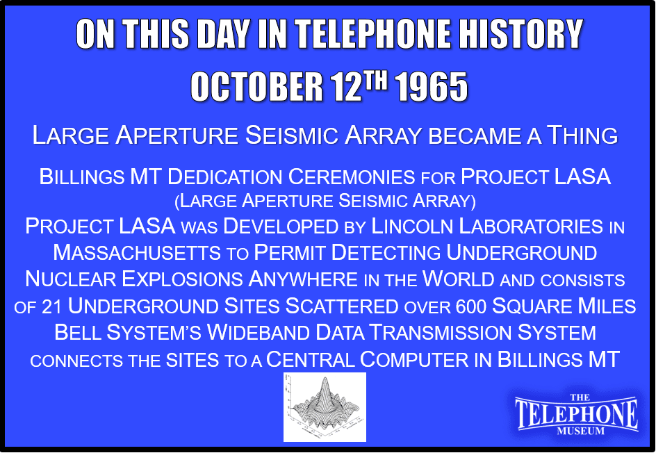 On This Day in Telephone History October 12TH 1965 A Bell System Designed Wideband Data Transmission System Connecting LASA (Large Aperture Seismic Array) was Dedicated. Dedication ceremonies for Project LASA (Large Aperture Seismic Array) were held in Billings, MT. Project LASA was developed by Lincoln Laboratories in Massachusetts to permit detecting underground nuclear explosions anywhere in the world and consists of 21 underground sites scattered over a 600 square mile area. A Bell System designed wideband data transmission system connects the sites to a central computer in Billings, MT.