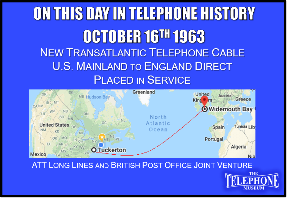 On This Day in Telephone History October 16TH 1963 - New transatlantic telephone cable, linking the U.S. mainland and England directly, placed in service. Construction of the $47 million system was a joint undertaking of AT&T's Long Lines Department and the British Post Office. The cable stretches 3,500 nautical miles from Tuckerton, N. J., to Widemouth Bay in Cornwall, England, and has the capacity for transmitting 138 simultaneous conversations.