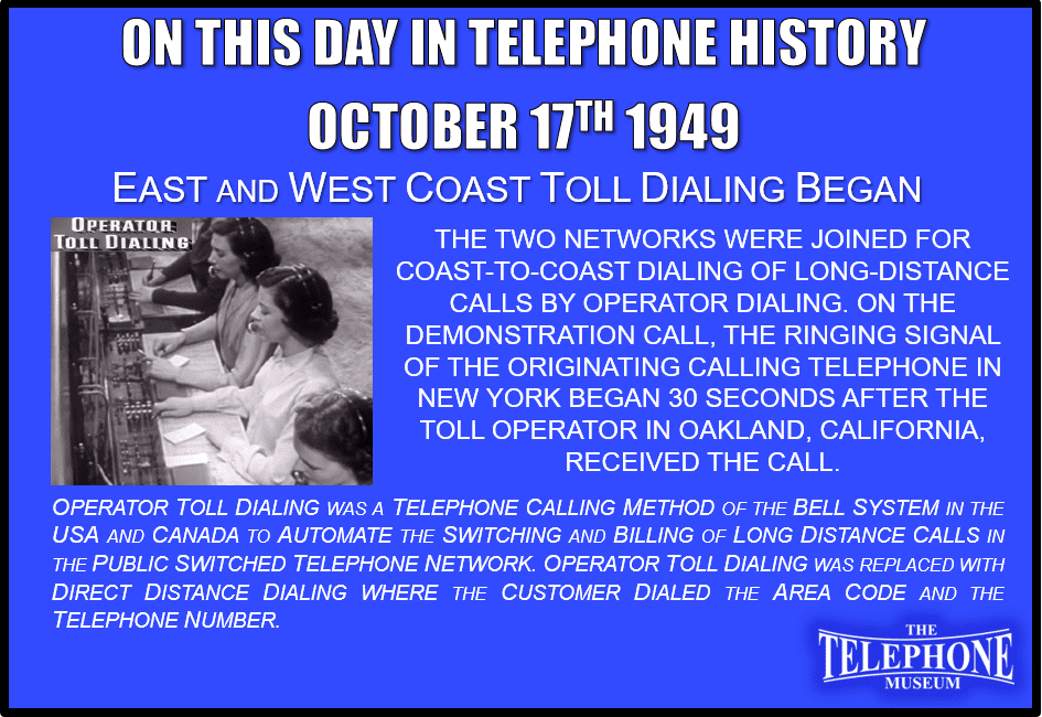 On This Day in Telephone History October 17TH 1949 East and West Coast Toll Dialing Began. The two networks were joined for coast-to-coast dialing of long-distance calls by operator dialing. On the demonstration call, the ringing signal of the originating calling telephone in New York began 30 seconds after the toll operator in Oakland, California, received the call. Operator Toll Dialing was a telephone calling method of the Bell System in the USA and Canada to automate the switching and billing of long-distance calls in the public switched telephone network. Operator Toll Dialing was replaced with Direct Distance Dialing where the customer dialed the area code and the telephone number.