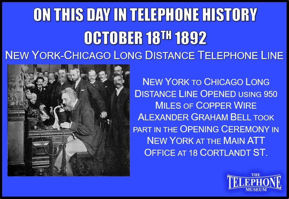 On This Day in Telephone History October 18TH 1892 - New York-Chicago long distance line opened using 950 miles of copper wire. This was an overhead wire line of heavy gauge copper (two No.8 gauge conductors). Alexander Graham Bell took part in the opening ceremony in New York at the main AT&T office at 18 Cortlandt St.