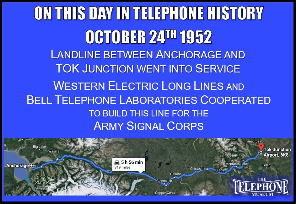 On This Day in Telephone History October 24TH 1952, Alaska landline went into service between Anchorage and TOK Junction on the Alaska Highway. Western Electric Long Lines and Bell Telephone Laboratories cooperated to build this line for the Army Signal Corps.