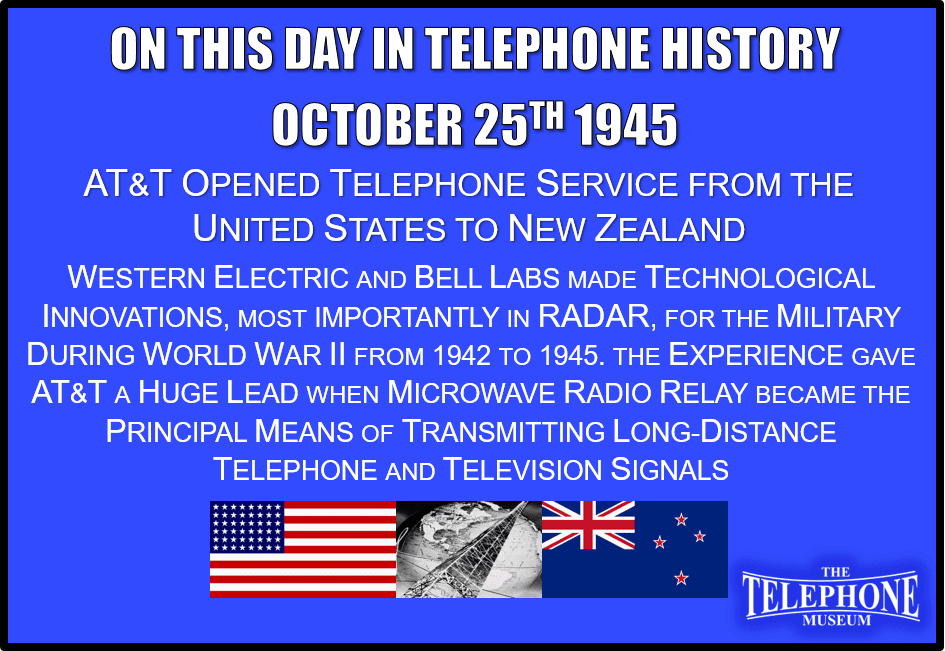 On This Day in Telephone History October 25TH 1945 Telephone Service Opened from the Untied States to New Zealand. Western Electric and Bell Labs made technological innovations, most importantly in radar, for the military during World War II from 1942 to 1945. The experience gave AT&T a huge lead when microwave radio relay became the principal means of transmitting long-distance telephone and television signals.