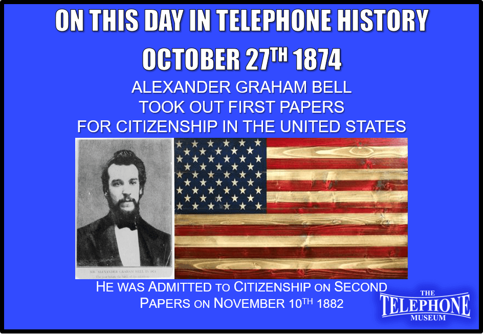 On This Day in Telephone History October 27TH 1874 Alexander Graham Bell took out first papers for citizenship in the United States. He was admitted to citizenship on second papers, November 10TH, 1882.