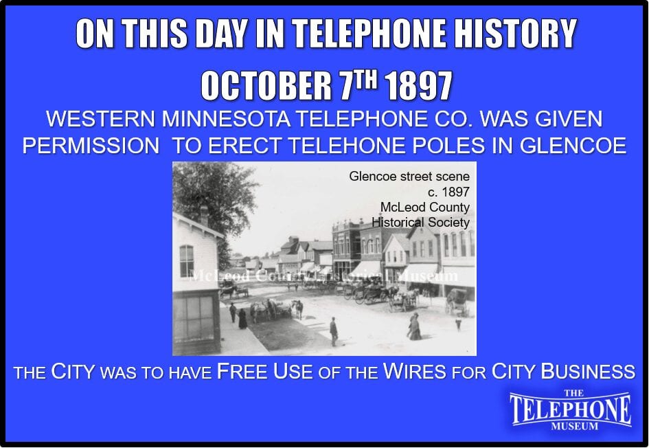 On This Day in Telephone History October 7TH 1897 Western Minnesota Telephone Co. was given permission to erect poles in Glencoe, Minnesota for the purpose of opening an office and transacting long-distance telephone business. The city was to have free use of the wires for city business.