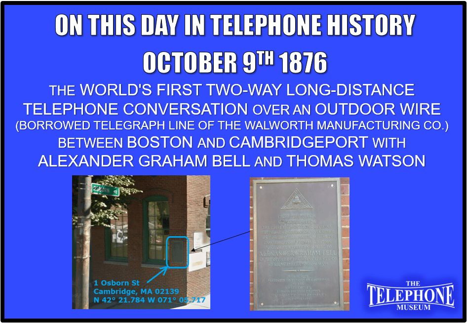 On This Day in Telephone History October 9TH 1876 The World's first two-way long distance telephone conversation over an outdoor wire (borrowed telegraph line of the Walworth manufacturing co.) Between CambridgePort and Boston with Alexander Graham Bell and Thomas Watson.