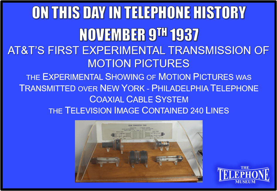 On This Day in Telephone History November 9TH 1937 AT&T’s First Experimental Transmission of Motion Pictures over Telephone Coaxial Cable System. The experimental showing of motion pictures was transmitted over New York - Philadelphia telephone coaxial cable system. The television image contained 240 lines.