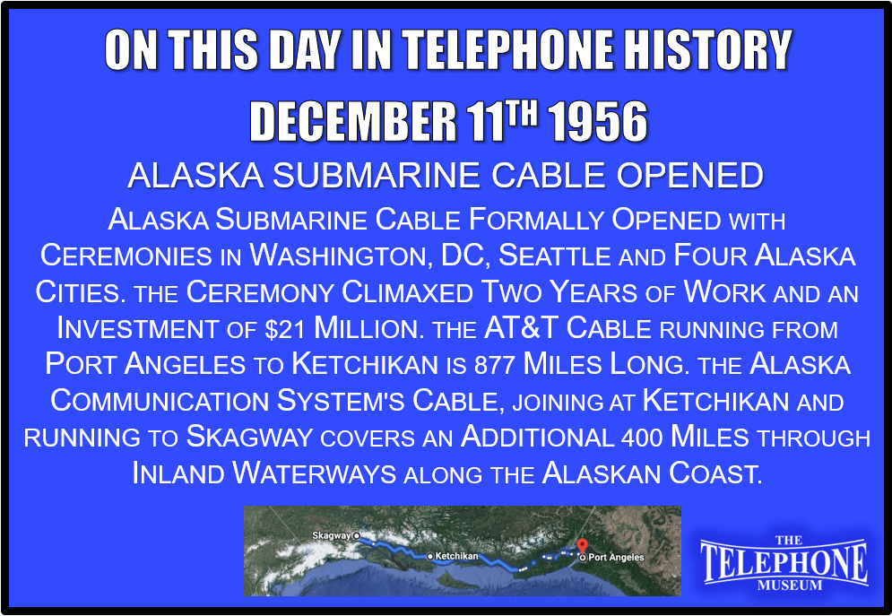 On This Day in Telephone History December 11TH 1956 - Alaska submarine cable formally opened with ceremonies in Washington, D. C., Seattle and four Alaska cities. The ceremony climaxed two years of work and an investment of $21 million. The AT&T cable, running from Port Angeles, Wash., to Ketchikan, Alaska, is 877 miles long. The Alaska Communication System's cable, joining at Ketchikan and running to Skagway, Alaska, covers an additional 400 miles through inland waterways along the Alaskan coast