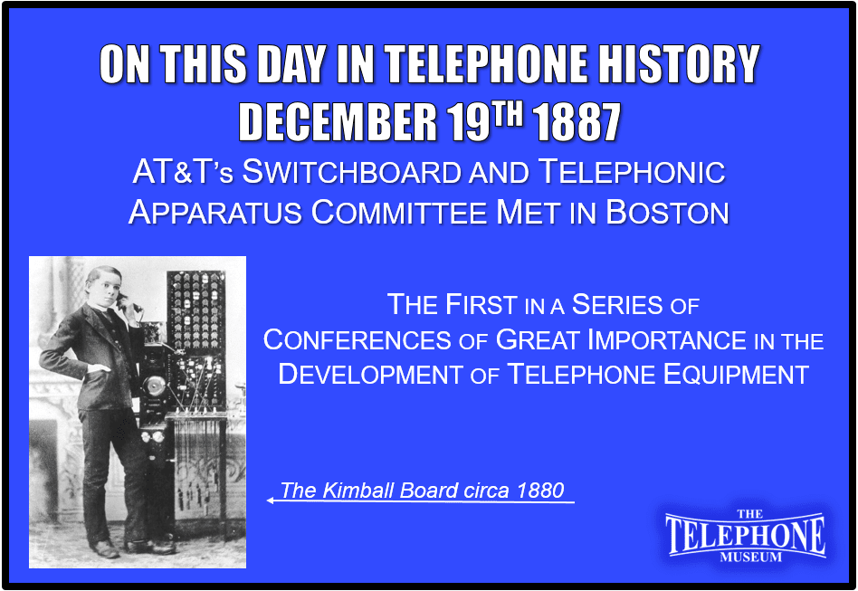 On This Day in Telephone History December 19TH 1887 AT&T’s Switchboard and Telephonic Apparatus Committee met at Boston in the First of a Series of Conferences of great importance in the development of equipment.
